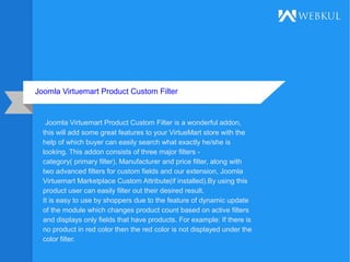 Joomla Virtuemart Product Custom Filter
Joomla Virtuemart Product Custom Filter is a wonderful addon,
this will add some great features to your VirtueMart store with the
help of which buyer can easily search what exactly he/she is
looking. This addon consists of three major filters -
category( primary filter), Manufacturer and price filter, along with
two advanced filters for custom fields and our extension, Joomla
Virtuemart Marketplace Custom Attribute(if installed).By using this
product user can easily filter out their desired result.
It is easy to use by shoppers due to the feature of dynamic update
of the module which changes product count based on active filters
and displays only fields that have products. For example: If there is
no product in red color then the red color is not displayed under the
color filter.
 
