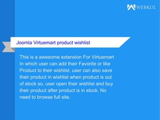 Joomla Virtuemart product wishlist
This is a awesome extension For Virtuemart
In which user can add their Favorite or like
Product to their wishlist. user can also save
their product in wishlist when product is out
of stock so, user open their wishlist and buy
their product after product is in stock. No
need to browse full site.
 
