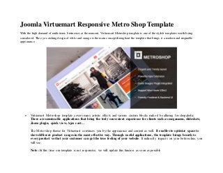 Joomla Virtuemart Responsive Metro Shop Template
With the high demand of multi-items businesses at the moment, Virtuemart Metroshop template is one of the stylish templates worth being
considered. The eye-catching design of white and orange is the main concept throughout the template that brings it a modern and inspirable
appearance
 Virtuemart Metroshop template covers many artistic effects and various custom blocks make it be alluring for shopaholic.
There are unmissable applications that bring the truly convenient experience for clients such as megamenu, slideshow,
Zoom plugin, quick view, Ajax cart…
The Metro shop theme for Virtuemart convinces you by the appearance and content as well. It enables to optimize space to
show different product ranges in the most effective way. Through useful applications, the template brings breath to
every product so that your customer can get the true feeling of your website. It indirectly impacts on your bottom line, you
will see.
Note: At this time our template is not responsive, we will update this funcion as soon as possible
 