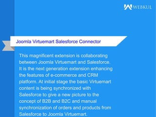 Joomla Virtuemart Salesforce Connector
This magnificent extension is collaborating
between Joomla Virtuemart and Salesforce.
It is the next generation extension enhancing
the features of e-commerce and CRM
platform. At initial stage the basic Virtuemart
content is being synchronized with
Salesforce to give a new picture to the
concept of B2B and B2C and manual
synchronization of orders and products from
Salesforce to Joomla Virtuemart.
 