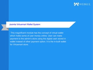 Joomla Virtuemart Wallet System
This magnificent module has the concept of virtual wallet
which holds some of user money online. User can make
payment to the admin's store using the digital cash stored in
wallet instead of other payment option. It is the in-built wallet
for Virtuemart store.
 
