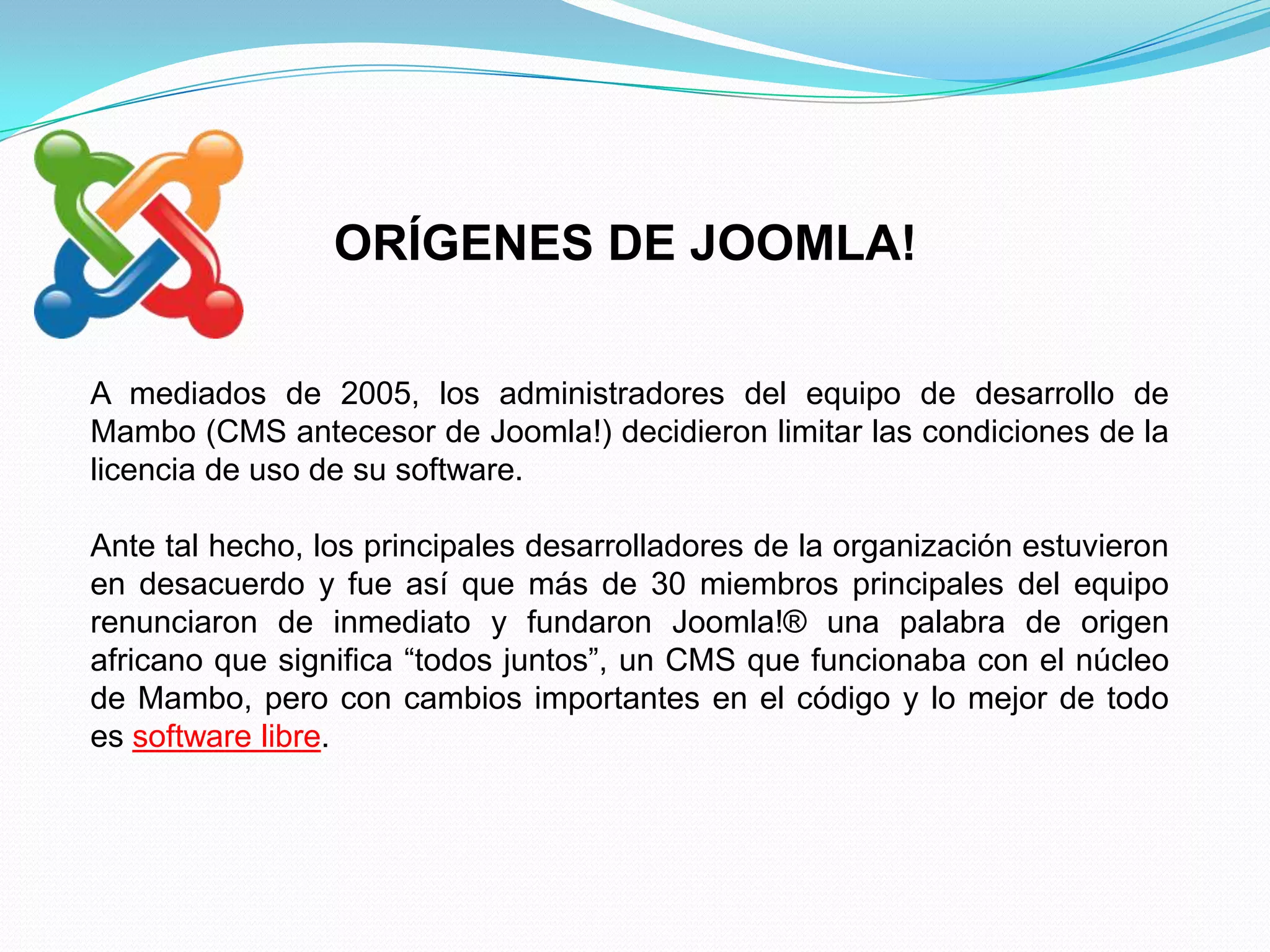 ORÍGENES DE JOOMLA!

A mediados de 2005, los administradores del equipo de desarrollo de
Mambo (CMS antecesor de Joomla!) decidieron limitar las condiciones de la
licencia de uso de su software.

Ante tal hecho, los principales desarrolladores de la organización estuvieron
en desacuerdo y fue así que más de 30 miembros principales del equipo
renunciaron de inmediato y fundaron Joomla!® una palabra de origen
africano que significa “todos juntos”, un CMS que funcionaba con el núcleo
de Mambo, pero con cambios importantes en el código y lo mejor de todo
es software libre.
 