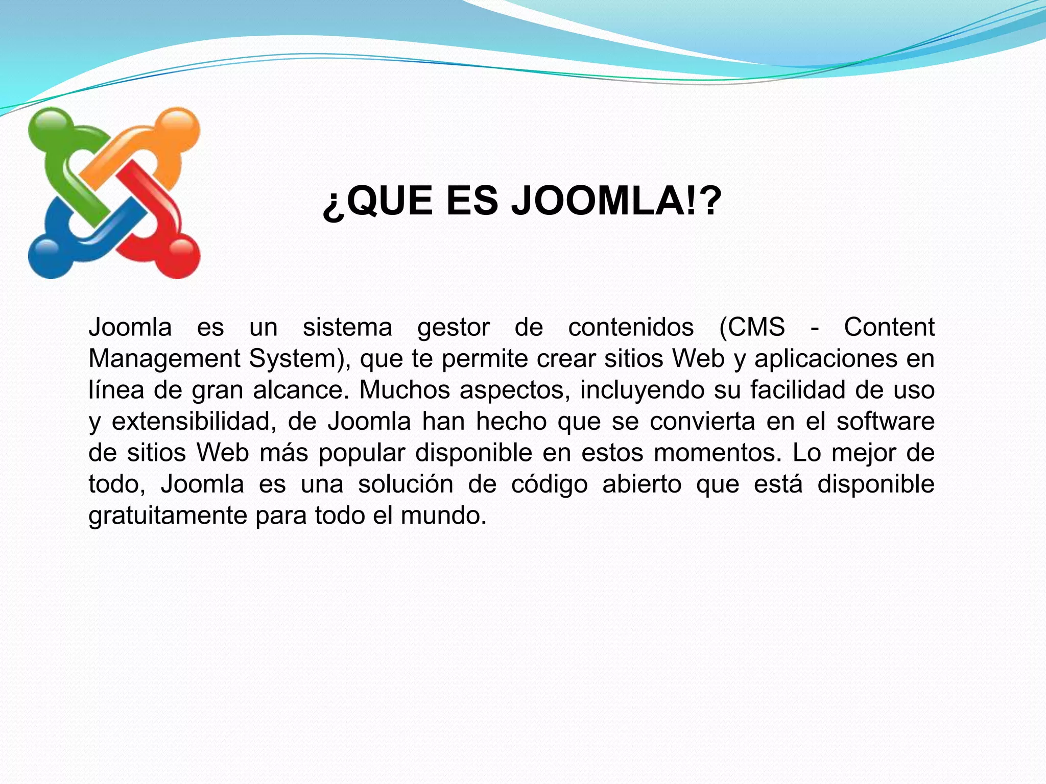 ¿QUE ES JOOMLA!?

Joomla es un sistema gestor de contenidos (CMS - Content
Management System), que te permite crear sitios Web y aplicaciones en
línea de gran alcance. Muchos aspectos, incluyendo su facilidad de uso
y extensibilidad, de Joomla han hecho que se convierta en el software
de sitios Web más popular disponible en estos momentos. Lo mejor de
todo, Joomla es una solución de código abierto que está disponible
gratuitamente para todo el mundo.
 
