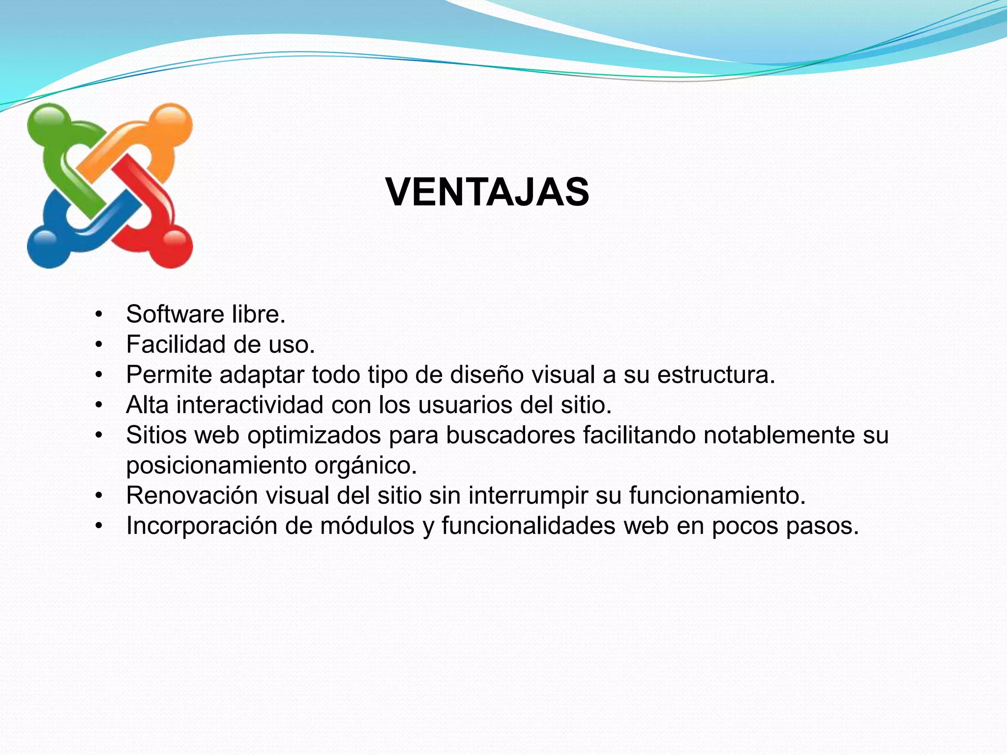 VENTAJAS

• Software libre.
• Facilidad de uso.
• Permite adaptar todo tipo de diseño visual a su estructura.
• Alta interactividad con los usuarios del sitio.
• Sitios web optimizados para buscadores facilitando notablemente su
  posicionamiento orgánico.
• Renovación visual del sitio sin interrumpir su funcionamiento.
• Incorporación de módulos y funcionalidades web en pocos pasos.
 
