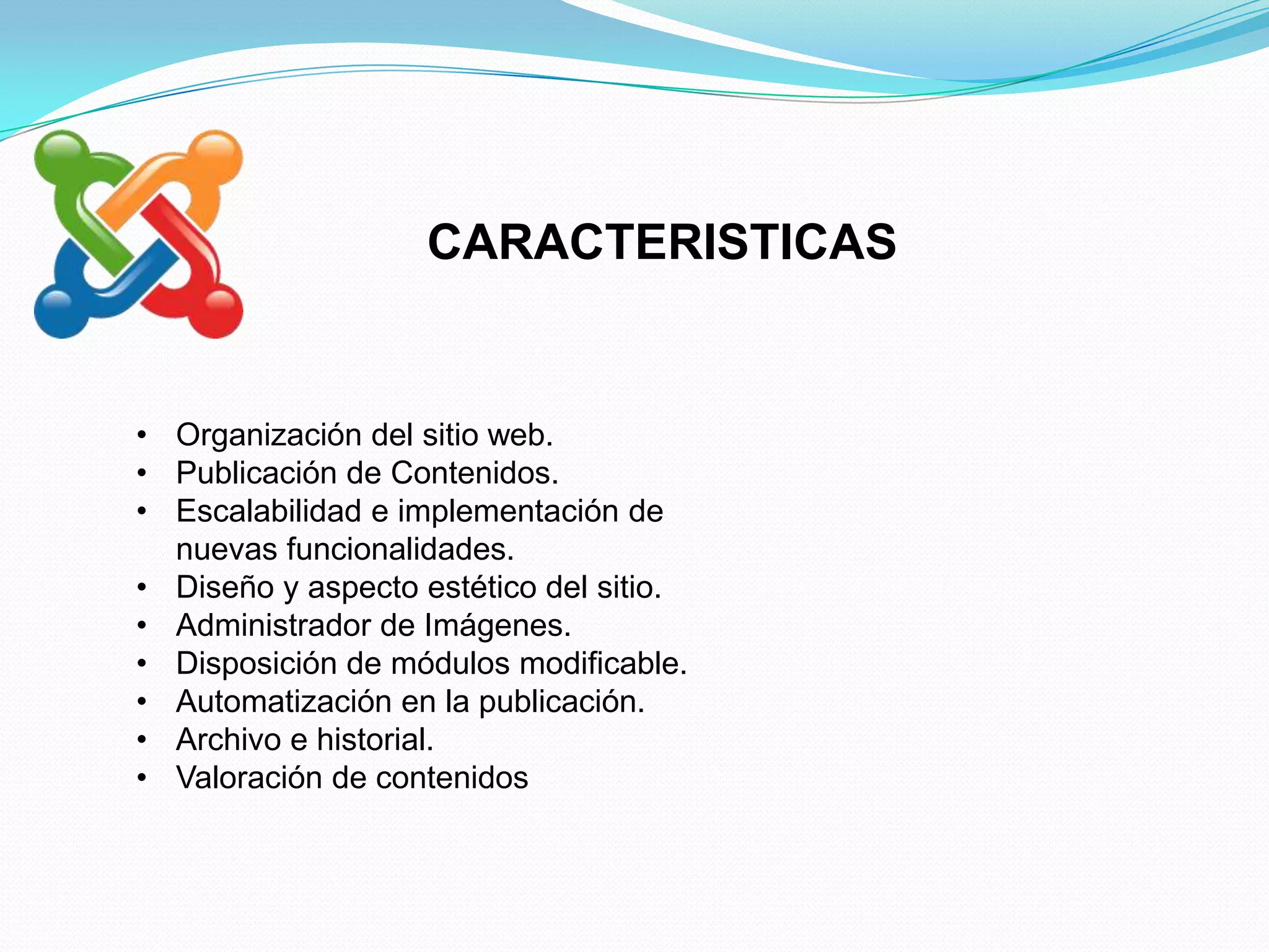 CARACTERISTICAS


• Organización del sitio web.
• Publicación de Contenidos.
• Escalabilidad e implementación de
  nuevas funcionalidades.
• Diseño y aspecto estético del sitio.
• Administrador de Imágenes.
• Disposición de módulos modificable.
• Automatización en la publicación.
• Archivo e historial.
• Valoración de contenidos
 