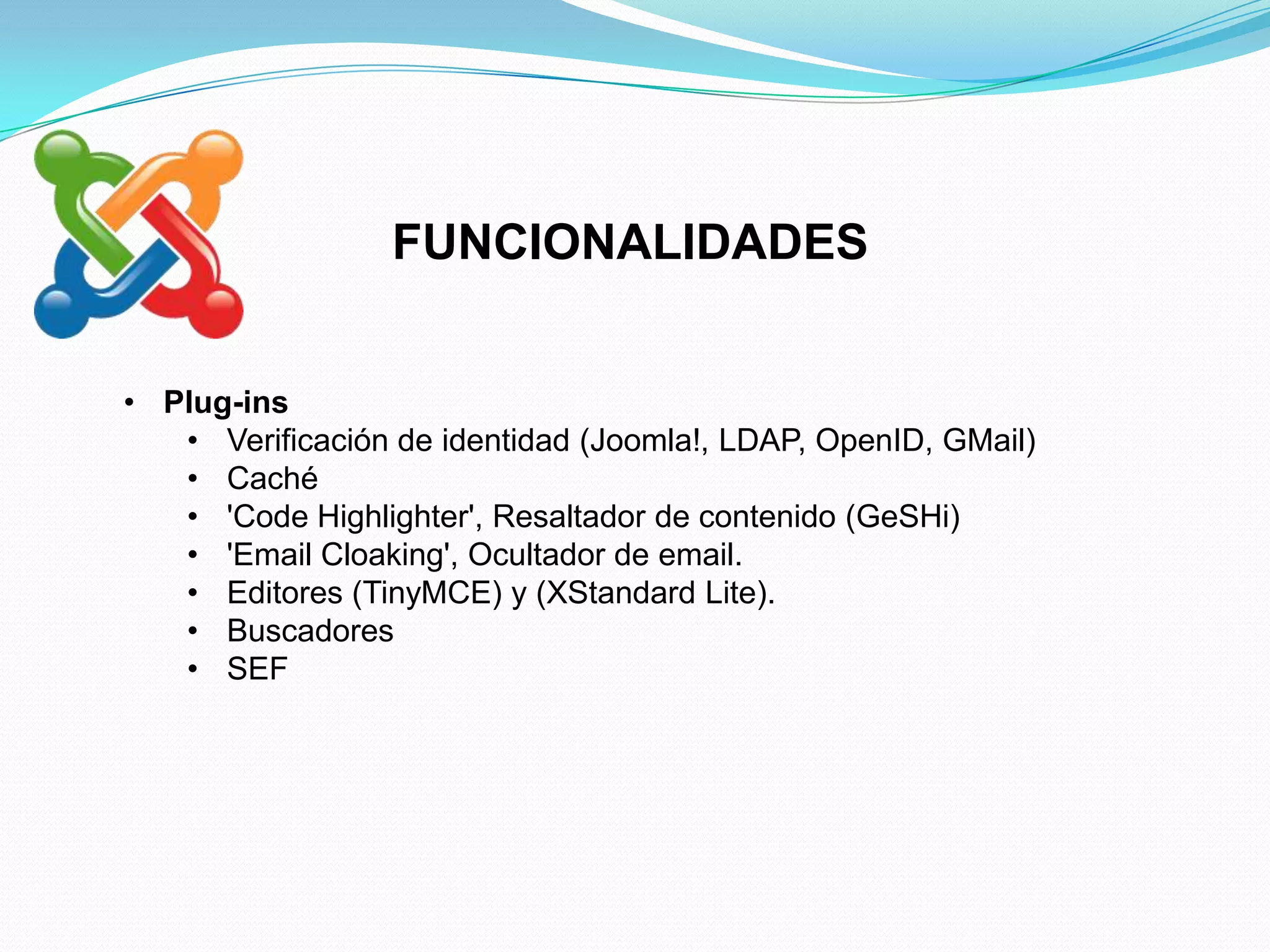FUNCIONALIDADES


• Plug-ins
   • Verificación de identidad (Joomla!, LDAP, OpenID, GMail)
   • Caché
   • 'Code Highlighter', Resaltador de contenido (GeSHi)
   • 'Email Cloaking', Ocultador de email.
   • Editores (TinyMCE) y (XStandard Lite).
   • Buscadores
   • SEF
 