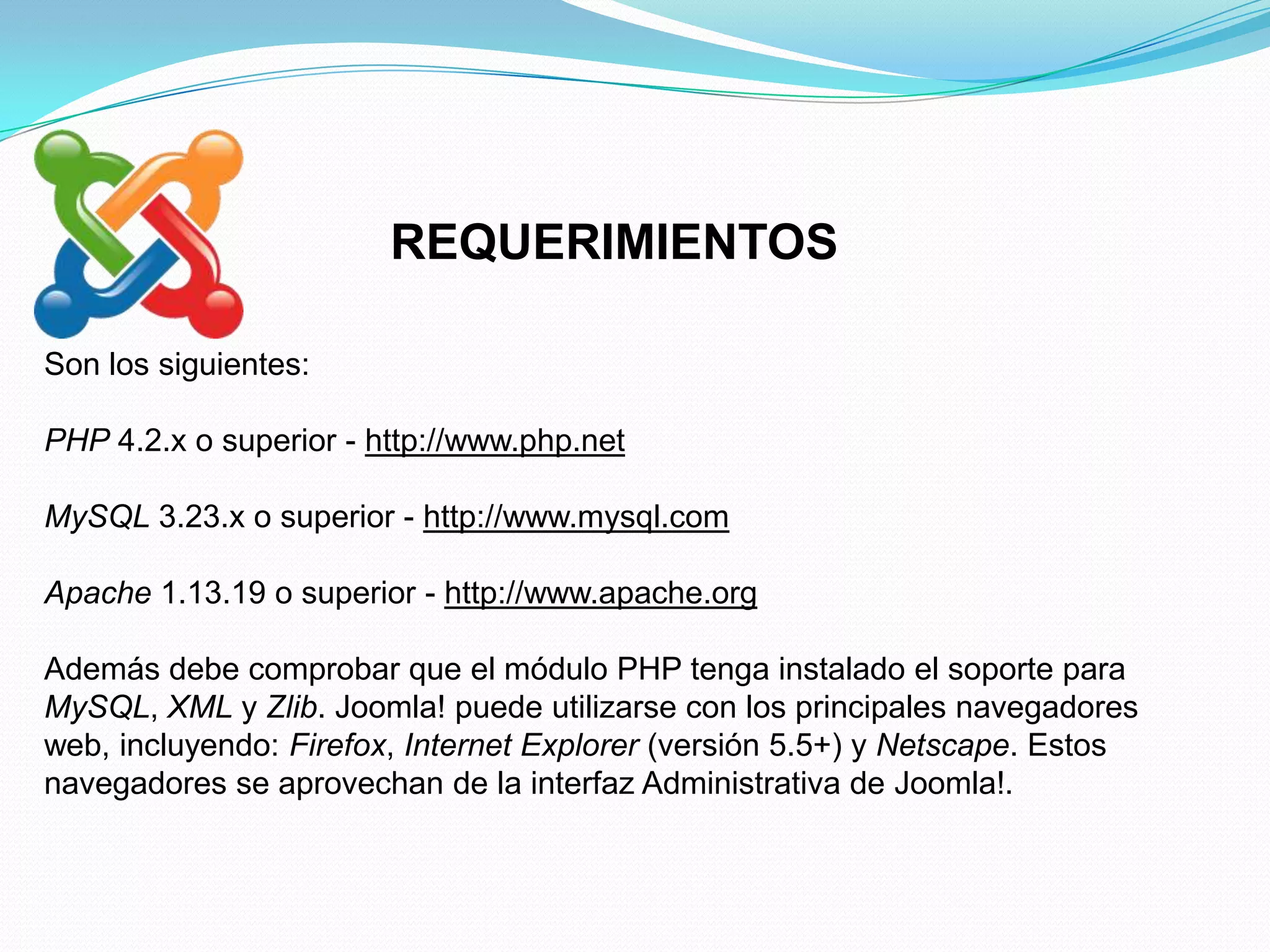 REQUERIMIENTOS

Son los siguientes:

PHP 4.2.x o superior - http://www.php.net

MySQL 3.23.x o superior - http://www.mysql.com

Apache 1.13.19 o superior - http://www.apache.org

Además debe comprobar que el módulo PHP tenga instalado el soporte para
MySQL, XML y Zlib. Joomla! puede utilizarse con los principales navegadores
web, incluyendo: Firefox, Internet Explorer (versión 5.5+) y Netscape. Estos
navegadores se aprovechan de la interfaz Administrativa de Joomla!.
 