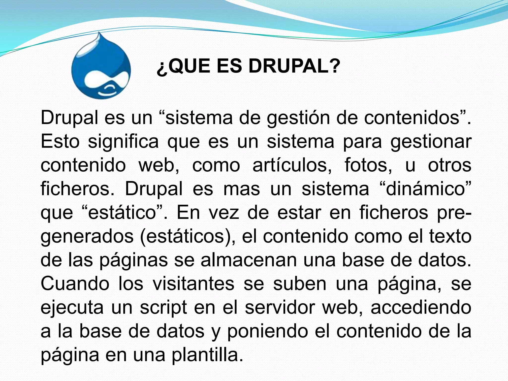 ¿QUE ES DRUPAL?

Drupal es un “sistema de gestión de contenidos”.
Esto significa que es un sistema para gestionar
contenido web, como artículos, fotos, u otros
ficheros. Drupal es mas un sistema “dinámico”
que “estático”. En vez de estar en ficheros pre-
generados (estáticos), el contenido como el texto
de las páginas se almacenan una base de datos.
Cuando los visitantes se suben una página, se
ejecuta un script en el servidor web, accediendo
a la base de datos y poniendo el contenido de la
página en una plantilla.
 