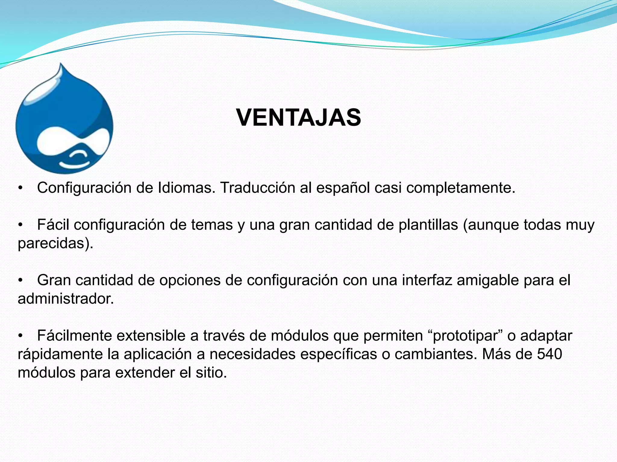 VENTAJAS

• Configuración de Idiomas. Traducción al español casi completamente.

• Fácil configuración de temas y una gran cantidad de plantillas (aunque todas muy
parecidas).

• Gran cantidad de opciones de configuración con una interfaz amigable para el
administrador.

• Fácilmente extensible a través de módulos que permiten “prototipar” o adaptar
rápidamente la aplicación a necesidades específicas o cambiantes. Más de 540
módulos para extender el sitio.
 