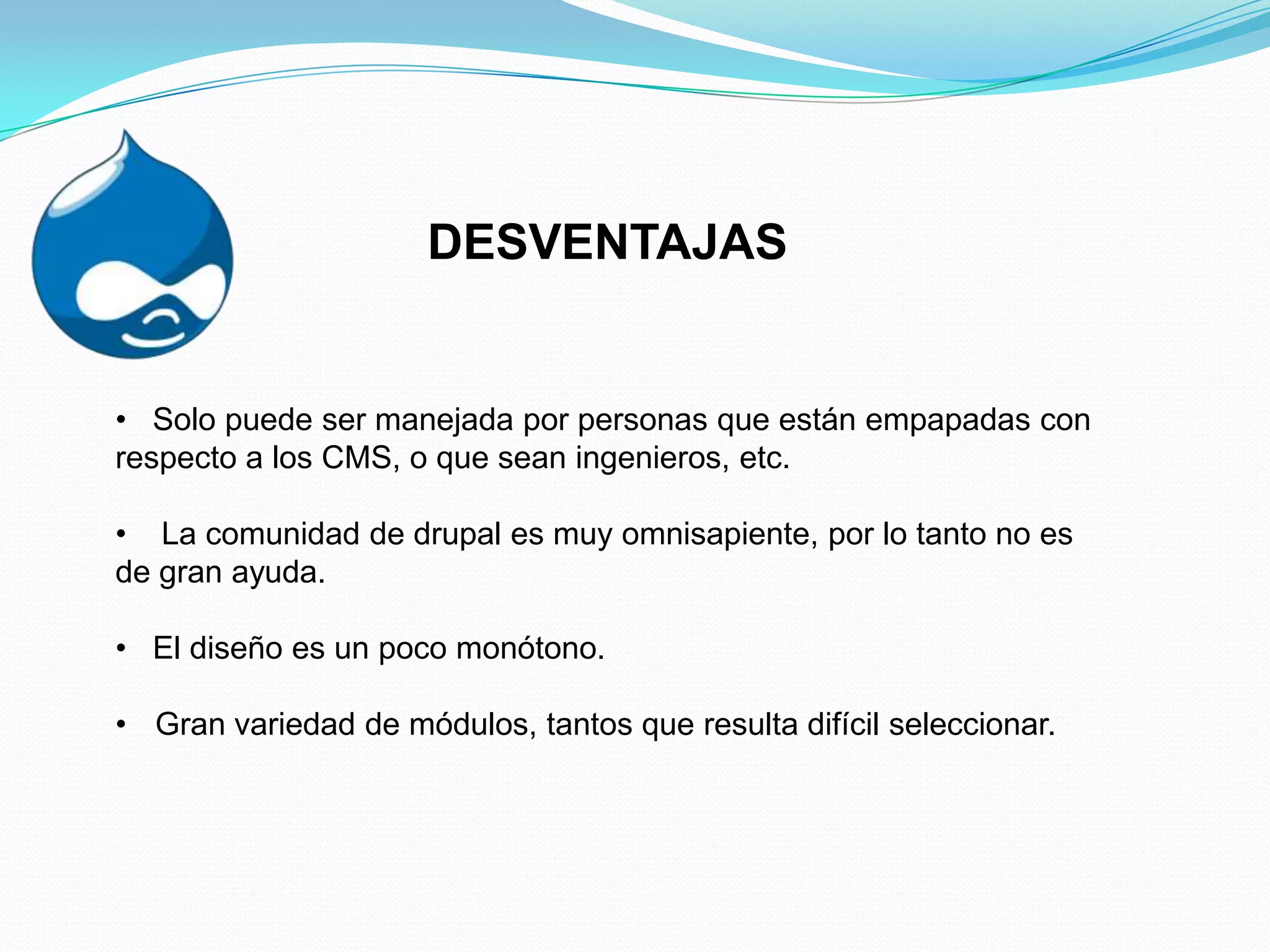 DESVENTAJAS


• Solo puede ser manejada por personas que están empapadas con
respecto a los CMS, o que sean ingenieros, etc.

• La comunidad de drupal es muy omnisapiente, por lo tanto no es
de gran ayuda.

• El diseño es un poco monótono.

• Gran variedad de módulos, tantos que resulta difícil seleccionar.
 