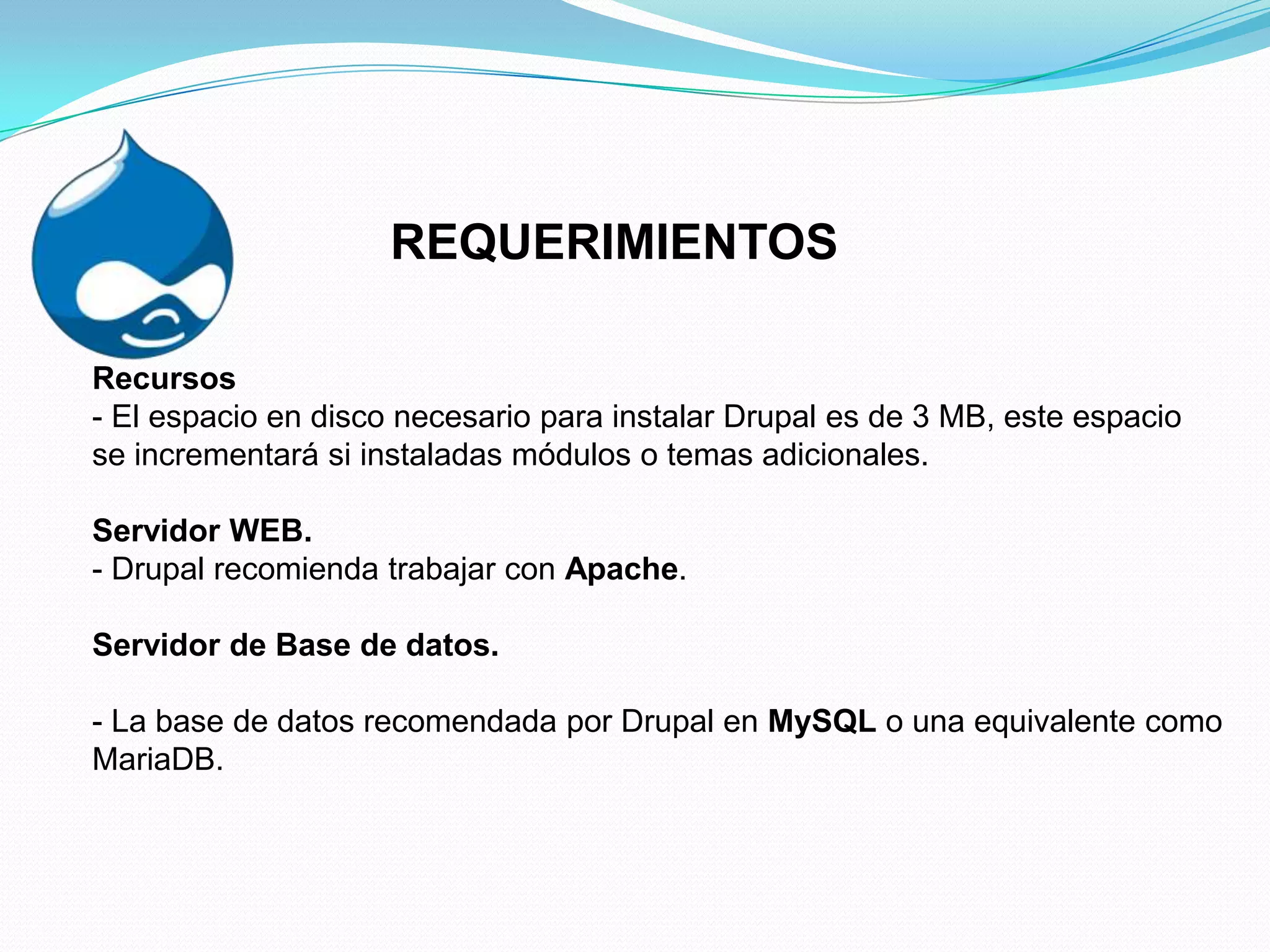 REQUERIMIENTOS

Recursos
- El espacio en disco necesario para instalar Drupal es de 3 MB, este espacio
se incrementará si instaladas módulos o temas adicionales.

Servidor WEB.
- Drupal recomienda trabajar con Apache.

Servidor de Base de datos.

- La base de datos recomendada por Drupal en MySQL o una equivalente como
MariaDB.
 