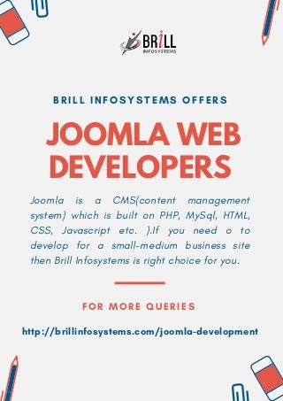 JOOMLA WEB
DEVELOPERS
B R I L L I N F O S Y S T E M S O F F E R S
Joomla is a CMS(content management
system) which is built on PHP, MySql, HTML,
CSS, Javascript etc. ).If you need o to
develop for a small-medium business site
then Brill Infosystems is right choice for you.
FOR MORE QUERIES
http://brillinfosystems.com/joomla-development
 