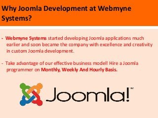 Why Joomla Development at Webmyne
Systems?

- Webmyne Systems started developing Joomla applications much
  earlier and soon became the company with excellence and creativity
  in custom Joomla development.

- Take advantage of our effective business model! Hire a Joomla
  programmer on Monthly, Weekly And Hourly Basis.
 