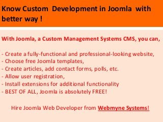 Know Custom Development in Joomla with
better way !

With Joomla, a Custom Management Systems CMS, you can,

- Create a fully-functional and professional-looking website,
- Choose free Joomla templates,
- Create articles, add contact forms, polls, etc.
- Allow user registration,
- Install extensions for additional functionality
- BEST OF ALL, Joomla is absolutely FREE!

   Hire Joomla Web Developer from Webmyne Systems!
 