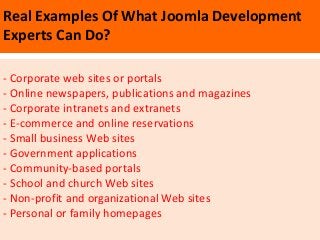 Real Examples Of What Joomla Development
Experts Can Do?

- Corporate web sites or portals
- Online newspapers, publications and magazines
- Corporate intranets and extranets
- E-commerce and online reservations
- Small business Web sites
- Government applications
- Community-based portals
- School and church Web sites
- Non-profit and organizational Web sites
- Personal or family homepages
 