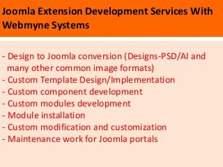 Joomla Extension Development Services With
Webmyne Systems

- Design to Joomla conversion (Designs-PSD/AI and
  many other common image formats)
- Custom Template Design/Implementation
- Custom component development
- Custom modules development
- Module installation
- Custom modification and customization
- Maintenance work for Joomla portals
 