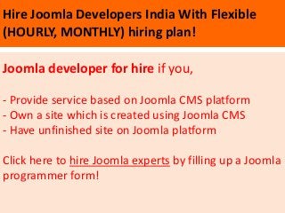 Hire Joomla Developers India With Flexible
(HOURLY, MONTHLY) hiring plan!

Joomla developer for hire if you,

- Provide service based on Joomla CMS platform
- Own a site which is created using Joomla CMS
- Have unfinished site on Joomla platform

Click here to hire Joomla experts by filling up a Joomla
programmer form!
 
