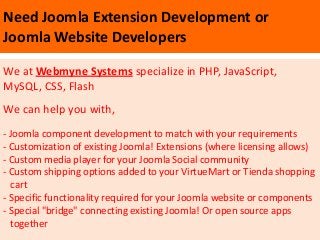 Need Joomla Extension Development or
Joomla Website Developers

We at Webmyne Systems specialize in PHP, JavaScript,
MySQL, CSS, Flash
We can help you with,
- Joomla component development to match with your requirements
- Customization of existing Joomla! Extensions (where licensing allows)
- Custom media player for your Joomla Social community
- Custom shipping options added to your VirtueMart or Tienda shopping
  cart
- Specific functionality required for your Joomla website or components
- Special "bridge" connecting existing Joomla! Or open source apps
  together
 