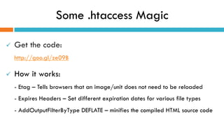 Some .htaccess Magic
ü  Get the code:
http://goo.gl/ze09B
ü  How it works:
- Etag – Tells browsers that an image/unit does not need to be reloaded
- Expires Headers – Set different expiration dates for various file types
- AddOutputFilterByType DEFLATE – minifies the compiled HTML source code
 