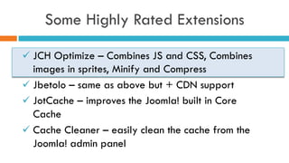 Some Highly Rated Extensions
ü JCH Optimize – Combines JS and CSS, Combines
images in sprites, Minify and Compress
ü Jbetolo – same as above but + CDN support
ü JotCache – improves the Joomla! built in Core
Cache
ü Cache Cleaner – easily clean the cache from the
Joomla! admin panel
 