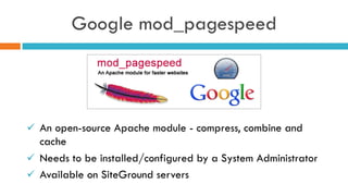 Google mod_pagespeed
ü  An open-source Apache module - compress, combine and
cache
ü  Needs to be installed/configured by a System Administrator
ü  Available on SiteGround servers
 