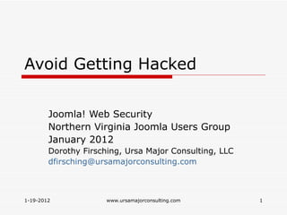 Avoid Getting Hacked


        Joomla! Web Security
        Northern Virginia Joomla Users Group
        January 2012
        Dorothy Firsching, Ursa Major Consulting, LLC
        dfirsching@ursamajorconsulting.com



1-19-2012             www.ursamajorconsulting.com       1
 