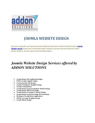 JOOMLA WEBSITE DESIGN
If you are looking for most experienced and budget friendly Joomla Website Design Company Joomla
Website Design Professional Joomla Web Design Company. Our team of experienced and skilled
joomla designers we have experienced Joomla developers.
Joomla Website Design Services offered by
ADDON SOLUTIONS
Joomla Based Web Application Design
PSD to Joomla template design
Custom Joomla Web Design
Joomla Virtualmart Template Design
Joomla Customization
Joomla Based Corporate Business Website Design
Joomla Based Web Portal Design
Joomla Based E-Commerce Website Design
Joomla Based Social Networking Website Design
Redesign of Joomla Based applications
HTML to Joomla Template Design
Joomla Theme Design
 