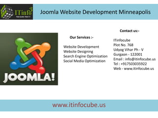 Contact us:-
ITinfocube
Plot No. 768
Udyog Vihar Ph - V
Gurgaon - 122001
Email : info@itinfocube.us
Tel : +917503035922
Web - www.itinfocube.us
Our Services :-
Website Development
Website Designing
Search Engine Optimization
Social Media Optimization
Joomla Website Development Minneapolis
www.itinfocube.us
 