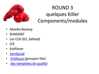 ROUND 3
quelques Killer
Components/modules
• Akeeba Backup
• SH404SEF
• Les CCK (K2, Seblod)
• JCE
• ExtPlorer
• JomSocial
• EnMasse (groupon like)
• des templates de qualité
