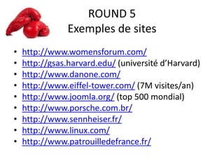 ROUND 5
Exemples de sites
• http://www.womensforum.com/
• http://gsas.harvard.edu/ (université d’Harvard)
• http://www.danone.com/
• http://www.eiffel-tower.com/ (7M visites/an)
• http://www.joomla.org/ (top 500 mondial)
• http://www.porsche.com.br/
• http://www.sennheiser.fr/
• http://www.linux.com/
• http://www.patrouilledefrance.fr/