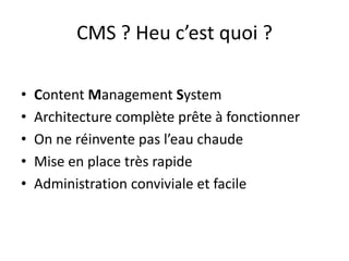 CMS ? Heu c’est quoi ?
• Content Management System
• Architecture complète prête à fonctionner
• On ne réinvente pas l’eau chaude
• Mise en place très rapide
• Administration conviviale et facile