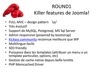 ROUND1
Killer features de Joomla!
• FULL MVC – design pattern o/
• Très évolutif
• Support de MySQL, Postgresql, MS Sql Server
• Admin responsive (powered by bootstrap)
• Kickass community reconnue meilleure que WP
• Multilingue facile
• SEO friendly
• Puissance dans les templates (attribuer un menu a un
template particulier, options, etc)
• Gestion de cache native depuis belle lurette
• PHP Memcached Driver