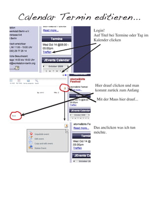 Calendar Termin editieren...
                 Login!
                 Auf Titel bei Termine oder Tag im
                 Kalender clicken




                 Hier drauf clicken und man
                 kommt zurück zum Anfang

                  Mit der Maus hier drauf...




                 Das anclicken was ich tun
                 möchte.
 