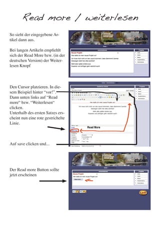 Read more / weiterlesen
So sieht der eingegebene Ar-
tikel dann aus.

Bei langen Artikeln empfiehlt
sich der Read More bzw. (in der
deutschen Version) der Weiter-
lesen Knopf



Den Cursor platzieren. In die-
sem Beispiel hinter “vor!”.
Dann unten links auf “Read
more“ bzw. “Weiterlesen“
clicken.
Unterhalb des ersten Satzes ers-
cheint nun eine rote gestrichelte
Linie.



Auf save clicken und...




Der Read more Button sollte
jetzt erscheinen
 