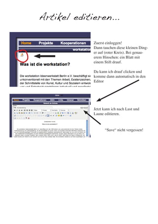 Artikel editieren...

             Zuerst einloggen!
             Dann tauchen diese kleinen Ding-
             er auf (roter Kreis). Bei genau-
             erem Hinsehen: ein Blatt mit
             einem Stift drauf.

             Da kann ich drauf clicken und
             komme dann automatisch in den
             Editor




             Jetzt kann ich nach Lust und
             Laune editieren.



                   “Save“ nicht vergessen!
 