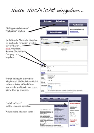 Neue Nachricht eingeben...


Einloggen und dann auf
“Schreiben“ clicken


Im Editor die Nachricht eingeben.
Es muß nicht formatiert werden.
Bevor “Save“
nicht vergessen:
Section: Nachrichten
Category: neu
angeben.




Weiter unten gibt es noch die
Möglichkeit die Nachricht zeitlich
zu beschränken, öffentlich zu
machen, bzw. alle oder nur regis-
trierte User zu erlauben.




Nachdem “save“
sollte es dann so aussehen.

Natürlich mit anderem Inhalt :)
 