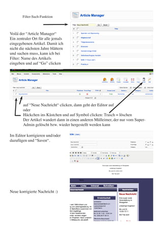 Filter-Such-Funktion



Voilá der “Article Manager“
Ein zentraler Ort für alle jemals
eingegebenen Artikel. Damit ich
nicht die nächsten Jahre blättern
und suchen muss, kann ich bei
Filter: Name des Artikels
eingeben und auf “Go” clicken




        auf “Neue Nachricht“ clicken, dann geht der Editor auf
        oder
        Häckchen ins Kästchen und auf Symbol clicken: Trasch = löschen
        Der Artikel wandert dann in einen anderen Mülleimer, der nur vom Super-
        Admin gelöscht bzw. wieder hergestellt werden kann

Im Editor korrigieren und/oder
dazufügen und “Saven“.




Neue korrigierte Nachricht :)
 