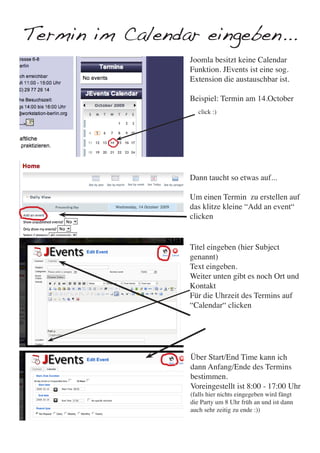 Termin im Calendar eingeben...
                  Joomla besitzt keine Calendar
                  Funktion. JEvents ist eine sog.
                  Extension die austauschbar ist.

                  Beispiel: Termin am 14.October
                     click :)




                  Dann taucht so etwas auf...

                  Um einen Termin zu erstellen auf
                  das klitze kleine “Add an event“
                  clicken


                  Titel eingeben (hier Subject
                  genannt)
                  Text eingeben.
                  Weiter unten gibt es noch Ort und
                  Kontakt
                  Für die Uhrzeit des Termins auf
                  “Calendar“ clicken




                  Über Start/End Time kann ich
                  dann Anfang/Ende des Termins
                  bestimmen.
                  Voreingestellt ist 8:00 - 17:00 Uhr
                  (falls hier nichts eingegeben wird fängt
                  die Party um 8 Uhr früh an und ist dann
                  auch sehr zeitig zu ende :))
 