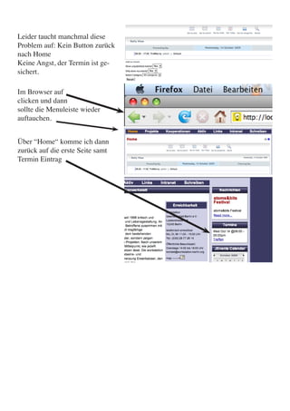 Leider taucht manchmal diese
Problem auf: Kein Button zurück
nach Home
Keine Angst, der Termin ist ge-
sichert.

Im Browser auf
clicken und dann
sollte die Menuleiste wieder
auftauchen.


Über “Home“ komme ich dann
zurück auf die erste Seite samt
Termin Eintrag
 