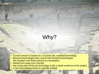 Why?
● Current version is based on a 10 years old, outdated technology
● Backend technologies like Laravel and frontend technologies
like Angular2 and React attrack our developers.
● Market runs away from Joomla!
● Not using state-of-the-art technology is like a death sentence to the project.
● A new technological base is urgently needed.
 