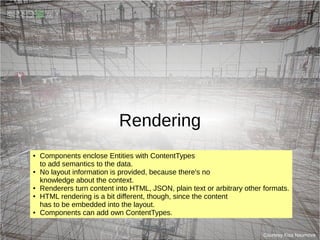 Rendering
Courtesy Kisa Naumova
● Components enclose Entities with ContentTypes
to add semantics to the data.
● No layout information is provided, because there's no
knowledge about the context.
● Renderers turn content into HTML, JSON, plain text or arbitrary other formats.
● HTML rendering is a bit different, though, since the content
has to be embedded into the layout.
● Components can add own ContentTypes.
 