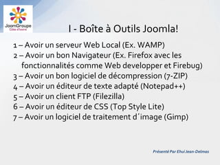 I - Boîte à Outils Joomla!
1 – Avoir un serveur Web Local (Ex. WAMP)
2 – Avoir un bon Navigateur (Ex. Firefox avec les
   fonctionnalités comme Web developper et Firebug)
3 – Avoir un bon logiciel de décompression (7-ZIP)
4 – Avoir un éditeur de texte adapté (Notepad++)
5 – Avoir un client FTP (Filezilla)
6 – Avoir un éditeur de CSS (Top Style Lite)
7 – Avoir un logiciel de traitement d´image (Gimp)


                                     Présenté Par Ehui Jean-Delmas
 