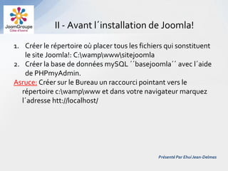 II - Avant l´installation de Joomla!
1. Créer le répertoire où placer tous les fichiers qui sonstituent
    le site Joomla!: C:wampwwwsitejoomla
2. Créer la base de données mySQL ´´basejoomla´´ avec l´aide
    de PHPmyAdmin.
Asruce: Créer sur le Bureau un raccourci pointant vers le
   répertoire c:wampwww et dans votre navigateur marquez
   l´adresse htt://localhost/




                                                Présenté Par Ehui Jean-Delmas
 