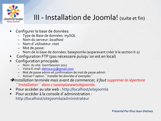 III - Installation de Joomla! (suite et fin)
• Configurer la base de données:
    –   Type de Base de données: mySQL
    –   Nom du serveur: localhost
    –   Nom d´utilisateur: root
    –   Mot de passe:
    –   Nom de la base de données: basejoomla (auparavant créer à la section II-2)
• Configuration FTP (pas nécessaire puisqu´on est en local)
• Configuration principale:
    –   Nom du site: JoomSession 2011
    –   Votre E-mail: delmo225@gmail.com
    –   Mot de passe admin et confirmation de mot de passe admin
    –   Activer l´option ´´Installer les données d´exemples´´
Installation terminée mais avant de commencer, il faut supprimer le répertoire
  ´´Installation´´ dans c:wampwwwsitejoomla.
• Pour accéder au site web : http://localhost/sitejoomla
• Pour accéder à la console d´administration :
  http://localhost/sitejoomla/administrateur

                                                                   Présenté Par Ehui Jean-Delmas
 