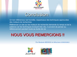 Conclusion
Un bon référenceur est honnête, respectueux des techniques approuvées
des moteurs de recherches.
Référencer un site sur les moteurs de recherche demande du temps et de la
patience car les techniques évoluant très vite, il convient de penser au
référencement pendant toute sa durée de vie


 NOUS VOUS REMERCIONS !!
                              Par Modeste MESSOU et Athuriane GONDOGBEU
 