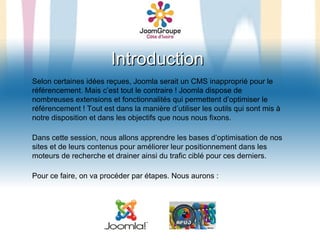 Introduction
Selon certaines idées reçues, Joomla serait un CMS inapproprié pour le
référencement. Mais c’est tout le contraire ! Joomla dispose de
nombreuses extensions et fonctionnalités qui permettent d’optimiser le
référencement ! Tout est dans la manière d’utiliser les outils qui sont mis à
notre disposition et dans les objectifs que nous nous fixons.

Dans cette session, nous allons apprendre les bases d’optimisation de nos
sites et de leurs contenus pour améliorer leur positionnement dans les
moteurs de recherche et drainer ainsi du trafic ciblé pour ces derniers.

Pour ce faire, on va procéder par étapes. Nous aurons :
 