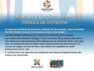 1- Maitriser le fonctionnement des
          moteurs de recherche
Le web est constitué de plusieurs milliards de documents. Alors comment
les internautes trouvent une ressource dans cette jungle ?
La méthodologie utilisée par les moteurs de recherche est la suivante :
Les moteurs de recherche (Google, Yahoo ou encore Bing) utilisent des robots.
Ces robots sont des processus informatiques qui se contentent de lire une page
web, d'y extraire les liens et d'aller visiter ultérieurement les liens trouvés. En
suivant les pages, de liens en liens, ces robots sont capables de visiter
pratiquement tout le web.
Il convient donc de répondre aux exigences techniques et algorithmiques des
moteurs de recherches.
 