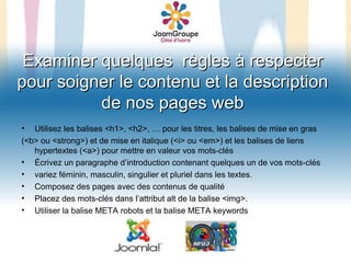 Examiner quelques règles à respecter
pour soigner le contenu et la description
          de nos pages web
•  Utilisez les balises <h1>, <h2>, … pour les titres, les balises de mise en gras
(<b> ou <strong>) et de mise en italique (<i> ou <em>) et les balises de liens
   hypertextes (<a>) pour mettre en valeur vos mots-clés
• Écrivez un paragraphe d’introduction contenant quelques un de vos mots-clés
• variez féminin, masculin, singulier et pluriel dans les textes.
• Composez des pages avec des contenus de qualité
• Placez des mots-clés dans l’attribut alt de la balise <img>.
• Utiliser la balise META robots et la balise META keywords
 