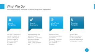 4
We develop free and
premium Joomla
extensions. For example
drag and drop page
builder , weather,
slider, gallery, portfolio
etc.
Joomla
Extensions
Suitable for both
corporate, creative and
e-commerce
businesses, Themeum
Themes design gives
you maximum
flexibility.
WordPress
Themes
We offer a collection of
various templates for
various web projects
(Business, News, e-
Commerce, Music,
Travel and Eco-
Friendly).
Joomla
Templates
We also have a
platform from where
we offer free twitter
bootstrap based theme,
template and snippets.
Bootstrap
Templates
What We Do
JoomShaper is very first and number #1 template design studio in Bangladesh.
 