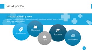 What We Do
5
Lists of our working area
We offers a collection of various templates for various web projects (Business, News, e-Commerce,
Music, Travel and Eco-Friendly).
Small Business
E-Commerce
Educational
Travel News/Magazine
 